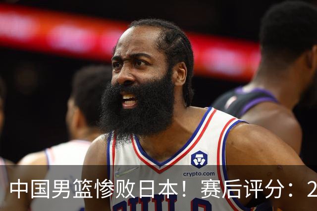 中国男篮惨败日本！赛后评分：2人优秀 4人合格 3人"花样"拉胯